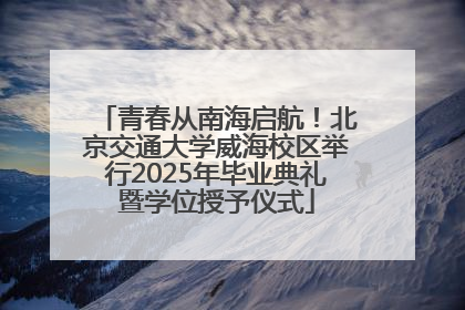 青春从南海启航！北京交通大学威海校区举行2025年毕业典礼暨学位授予仪式