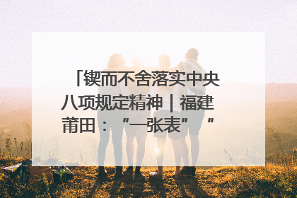 锲而不舍落实中央八项规定精神｜福建莆田：“一张表”“一张图”为基层减轻“数字负担”