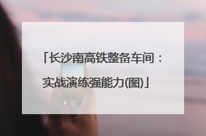 长沙南高铁整备车间：实战演练强能力(图)