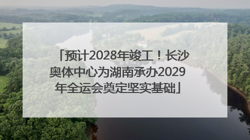 预计2028年竣工！长沙奥体中心为湖南承办2029年全运会奠定坚实基础