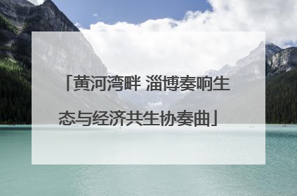 黄河湾畔 淄博奏响生态与经济共生协奏曲
