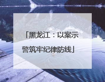 黑龙江：以案示警筑牢纪律防线