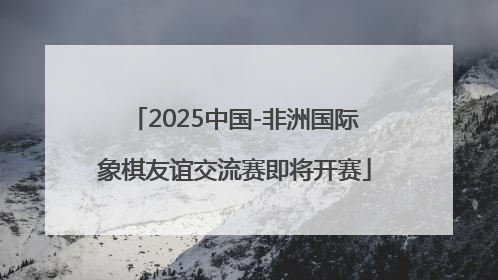 2025中国-非洲国际象棋友谊交流赛即将开赛