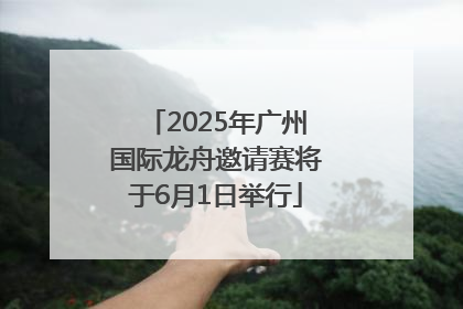 2025年广州国际龙舟邀请赛将于6月1日举行