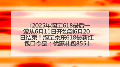 2025年淘宝618最后一波从6月11日开始到6月20日结束！淘宝京东618最新红包口令是：优惠礼包855