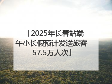 2025年长春站端午小长假预计发送旅客57.5万人次