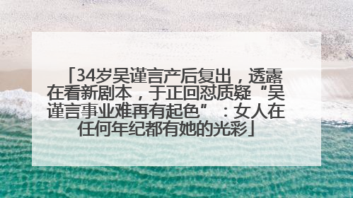 34岁吴谨言产后复出，透露在看新剧本，于正回怼质疑“吴谨言事业难再有起色”：女人在任何年纪都有她的光彩